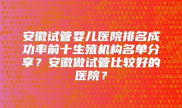 安徽试管婴儿医院排名成功率前十生殖机构名单分享？安徽做试管比较好的医院？