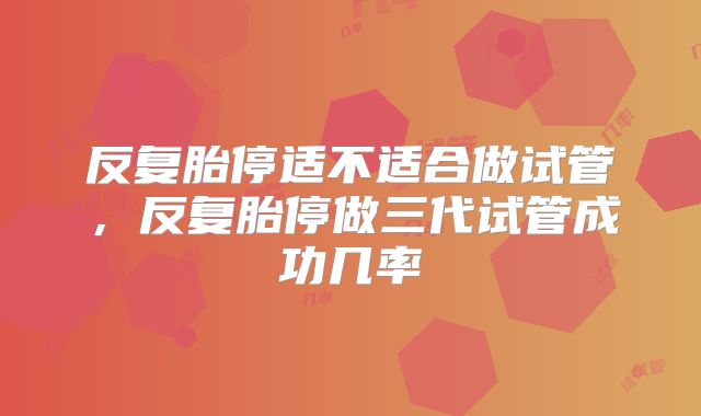反复胎停适不适合做试管,反复胎停做三代试管成功几率