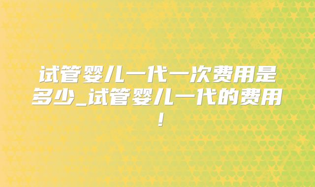 试管婴儿一代一次费用是多少_试管婴儿一代的费用！