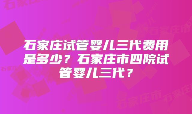 石家庄试管婴儿三代费用是多少？石家庄市四院试管婴儿三代？