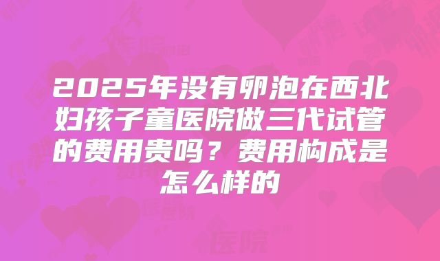2025年没有卵泡在西北妇孩子童医院做三代试管的费用贵吗？费用构成是怎么样的