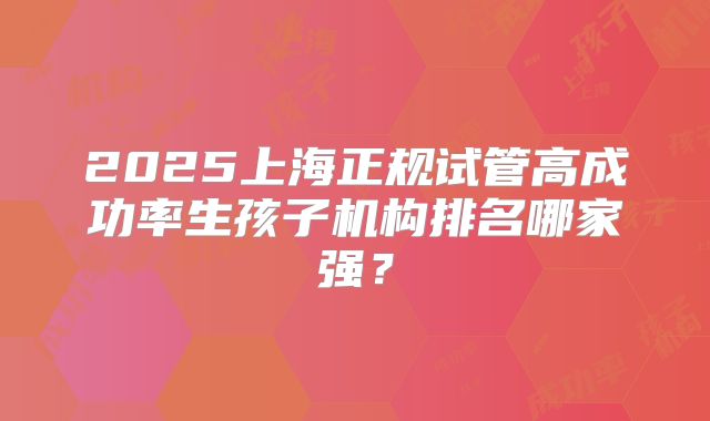 2025上海正规试管高成功率生孩子机构排名哪家强?