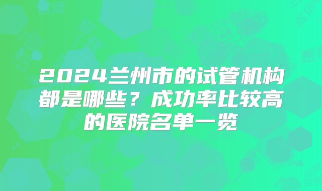 2024兰州市的试管机构都是哪些?成功率比较高的医院名单一览