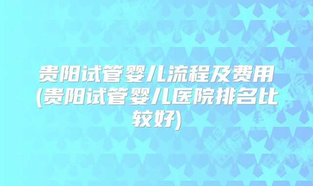 贵阳试管婴儿流程及费用(贵阳试管婴儿医院排名比较好)