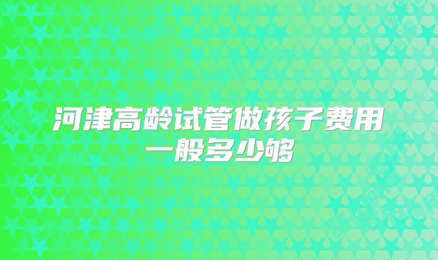 河津高龄试管做孩子费用一般多少够