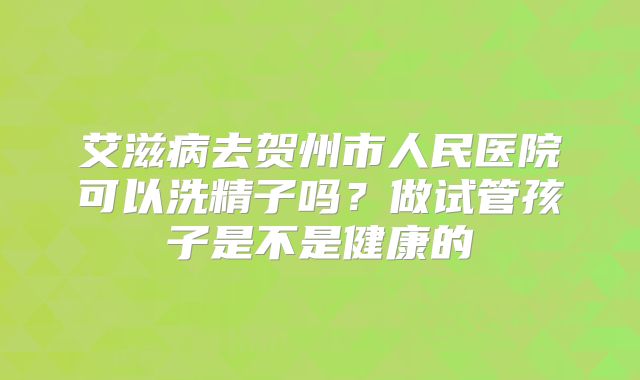 艾滋病去贺州市人民医院可以洗精子吗？做试管孩子是不是健康的