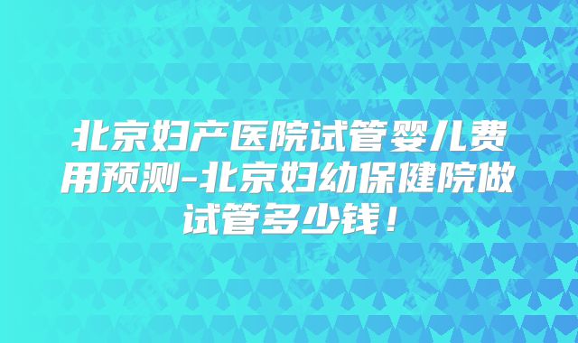 北京妇产医院试管婴儿费用预测-北京妇幼保健院做试管多少钱!