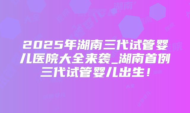 2025年湖南三代试管婴儿医院大全来袭_湖南首例三代试管婴儿出生!