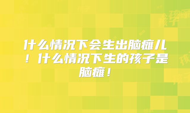 什么情况下会生出脑瘫儿!什么情况下生的孩子是脑瘫!