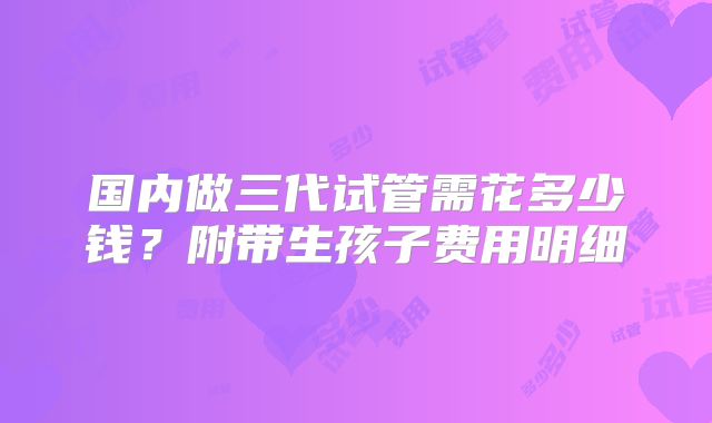国内做三代试管需花多少钱?附带生孩子费用明细