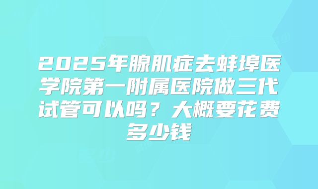 2025年腺肌症去蚌埠医学院第一附属医院做三代试管可以吗？大概要花费多少钱