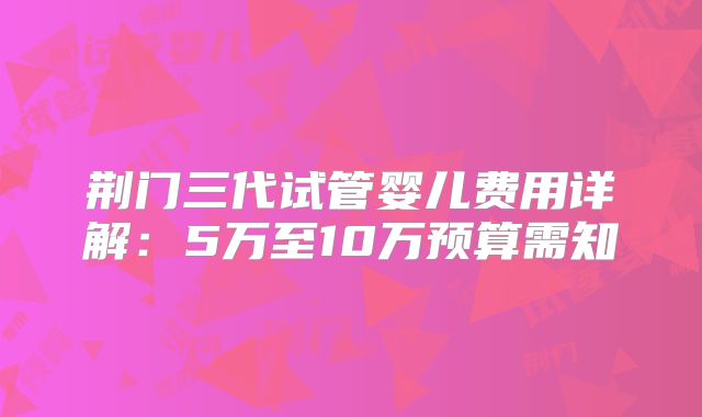 荆门三代试管婴儿费用详解：5万至10万预算需知