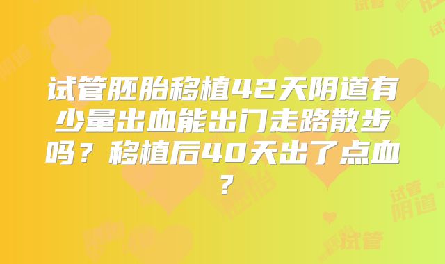 试管胚胎移植42天阴道有少量出血能出门走路散步吗?移植后40天出了点血?