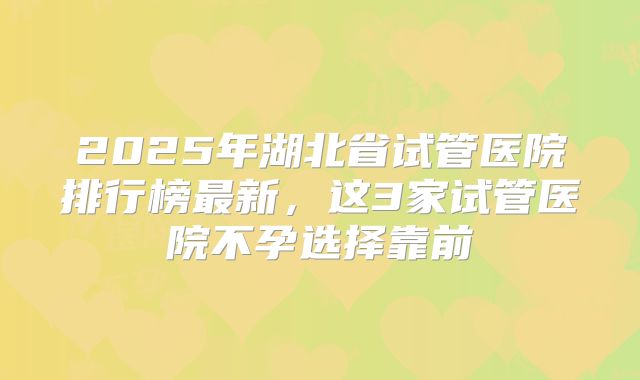 2025年湖北省试管医院排行榜最新,这3家试管医院不孕选择靠前