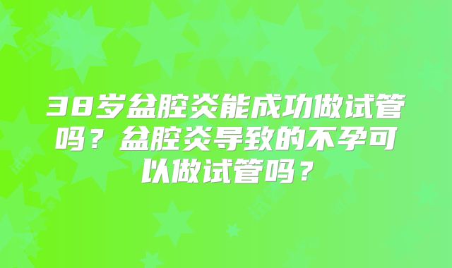 38岁盆腔炎能成功做试管吗？盆腔炎导致的不孕可以做试管吗？