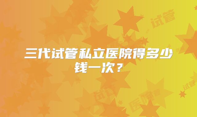三代试管私立医院得多少钱一次？