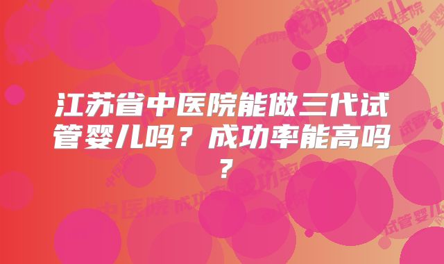 江苏省中医院能做三代试管婴儿吗？成功率能高吗？