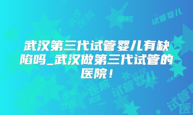 武汉第三代试管婴儿有缺陷吗_武汉做第三代试管的医院!