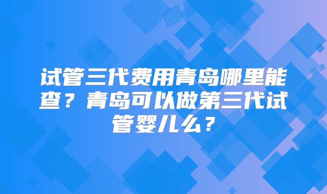 试管三代费用青岛哪里能查？青岛可以做第三代试管婴儿么？