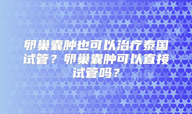 卵巢囊肿也可以治疗泰国试管?卵巢囊肿可以直接试管吗?