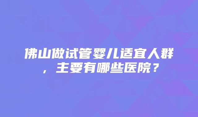 佛山做试管婴儿适宜人群,主要有哪些医院?