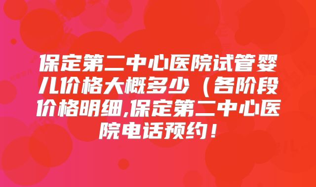保定第二中心医院试管婴儿价格大概多少(各阶段价格明细,保定第二中心医院电话预约!