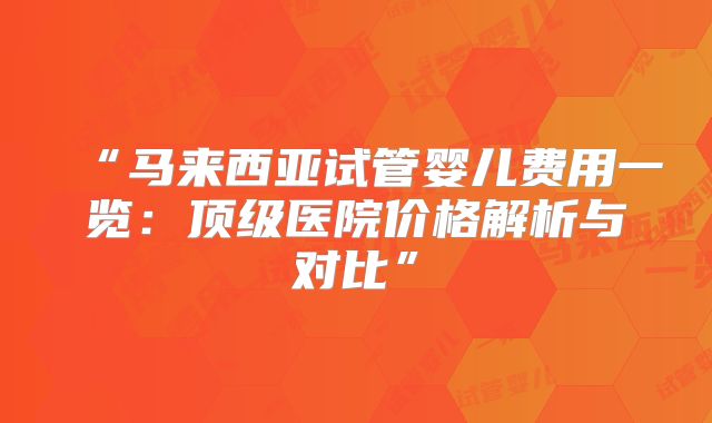 “马来西亚试管婴儿费用一览：顶级医院价格解析与对比”