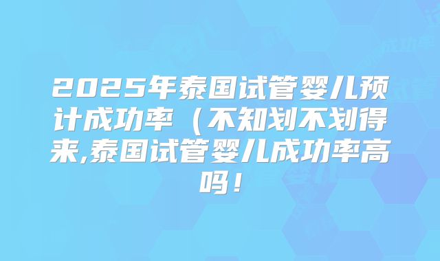 2025年泰国试管婴儿预计成功率(不知划不划得来,泰国试管婴儿成功率高吗!
