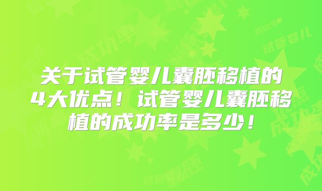 关于试管婴儿囊胚移植的4大优点!试管婴儿囊胚移植的成功率是多少!