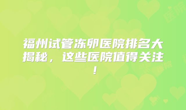 福州试管冻卵医院排名大揭秘，这些医院值得关注！