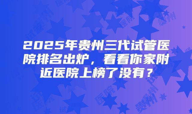 2025年贵州三代试管医院排名出炉,看看你家附近医院上榜了没有?