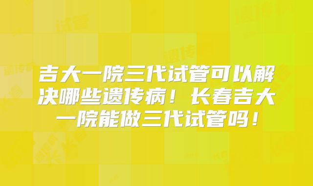 吉大一院三代试管可以解决哪些遗传病!长春吉大一院能做三代试管吗!