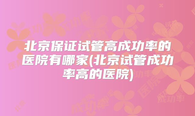 北京保证试管高成功率的医院有哪家(北京试管成功率高的医院)