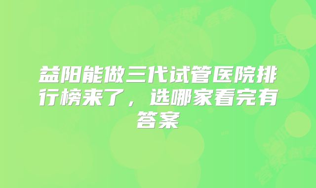 益阳能做三代试管医院排行榜来了，选哪家看完有答案