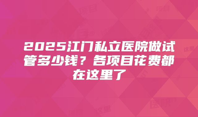 2025江门私立医院做试管多少钱？各项目花费都在这里了