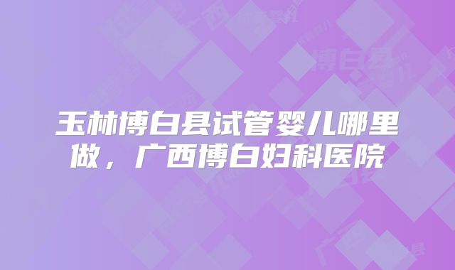 玉林博白县试管婴儿哪里做，广西博白妇科医院