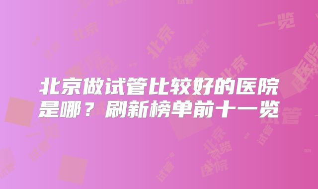 北京做试管比较好的医院是哪？刷新榜单前十一览