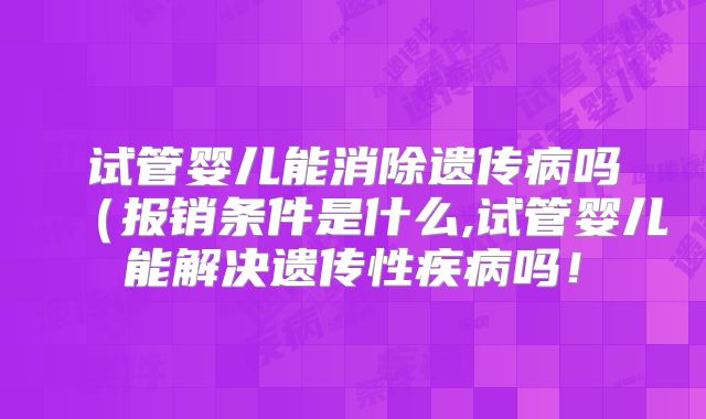 试管婴儿能消除遗传病吗(报销条件是什么,试管婴儿能解决遗传性疾病吗!