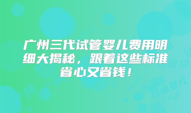 广州三代试管婴儿费用明细大揭秘，跟着这些标准省心又省钱！
