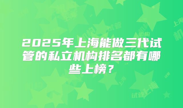 2025年上海能做三代试管的私立机构排名都有哪些上榜？