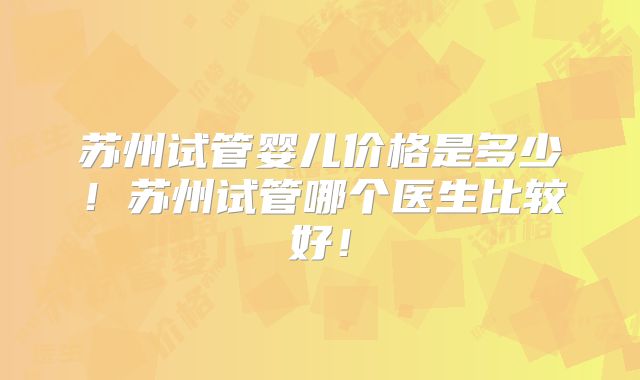 苏州试管婴儿价格是多少!苏州试管哪个医生比较好!