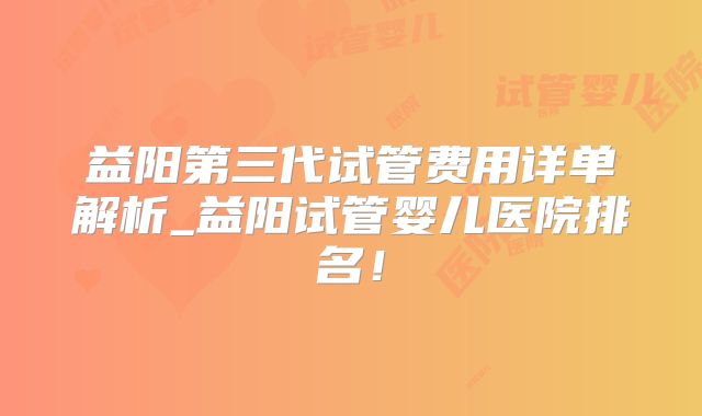 益阳第三代试管费用详单解析_益阳试管婴儿医院排名！