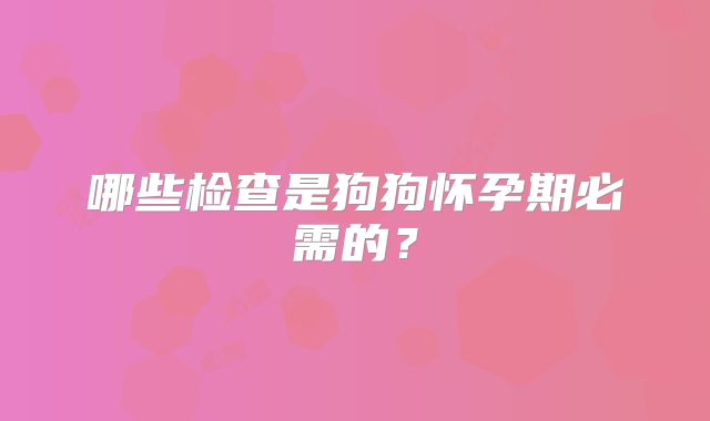 哪些检查是狗狗怀孕期必需的？