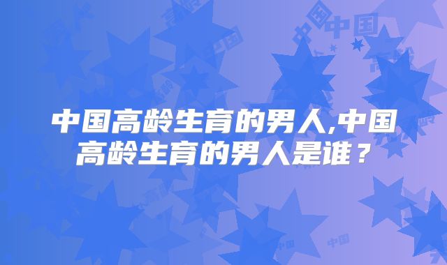 中国高龄生育的男人,中国高龄生育的男人是谁？