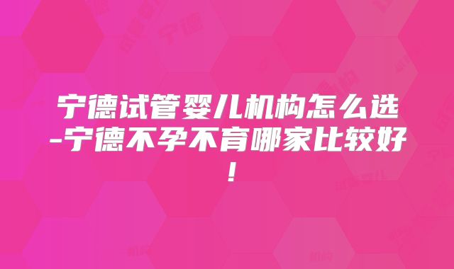 宁德试管婴儿机构怎么选-宁德不孕不育哪家比较好！