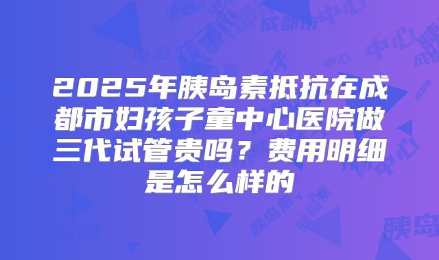 2025年胰岛素抵抗在成都市妇孩子童中心医院做三代试管贵吗？费用明细是怎么样的