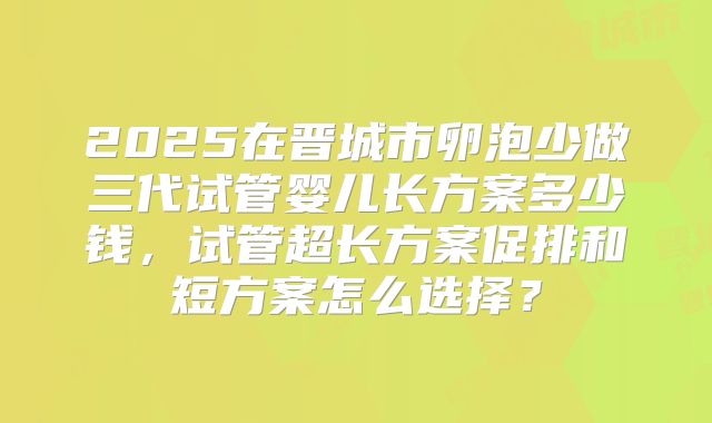2025在晋城市卵泡少做三代试管婴儿长方案多少钱，试管超长方案促排和短方案怎么选择？