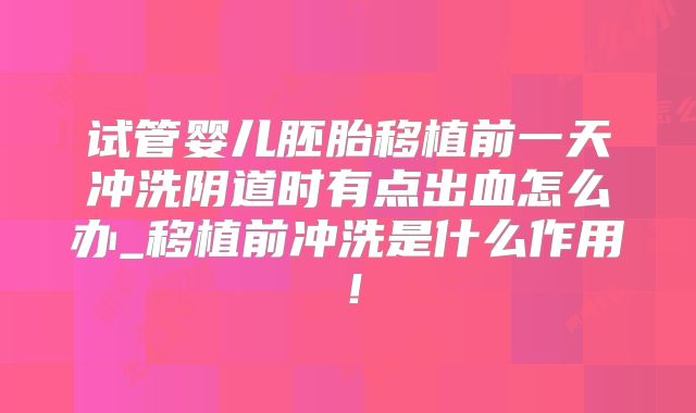 试管婴儿胚胎移植前一天冲洗阴道时有点出血怎么办_移植前冲洗是什么作用！