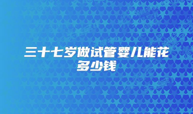 三十七岁做试管婴儿能花多少钱