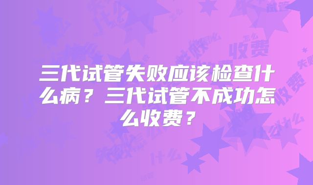 三代试管失败应该检查什么病？三代试管不成功怎么收费？